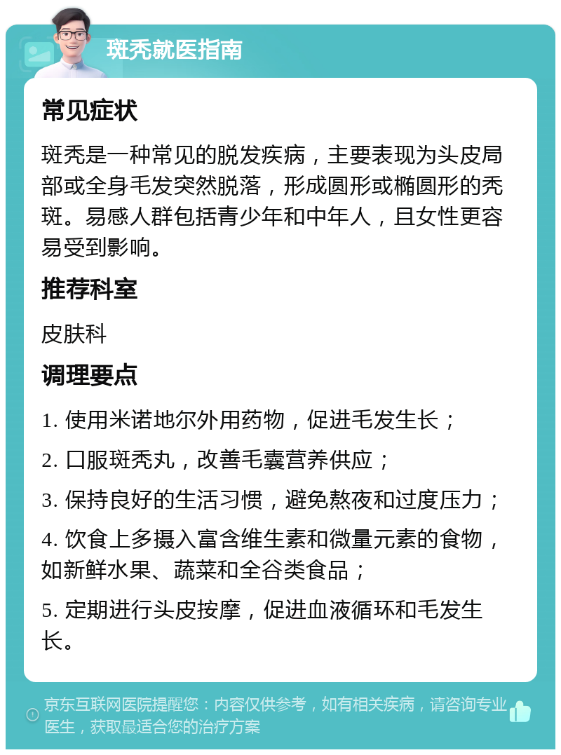 斑秃就医指南 常见症状 斑秃是一种常见的脱发疾病，主要表现为头皮局部或全身毛发突然脱落，形成圆形或椭圆形的秃斑。易感人群包括青少年和中年人，且女性更容易受到影响。 推荐科室 皮肤科 调理要点 1. 使用米诺地尔外用药物，促进毛发生长； 2. 口服斑秃丸，改善毛囊营养供应； 3. 保持良好的生活习惯，避免熬夜和过度压力； 4. 饮食上多摄入富含维生素和微量元素的食物，如新鲜水果、蔬菜和全谷类食品； 5. 定期进行头皮按摩，促进血液循环和毛发生长。