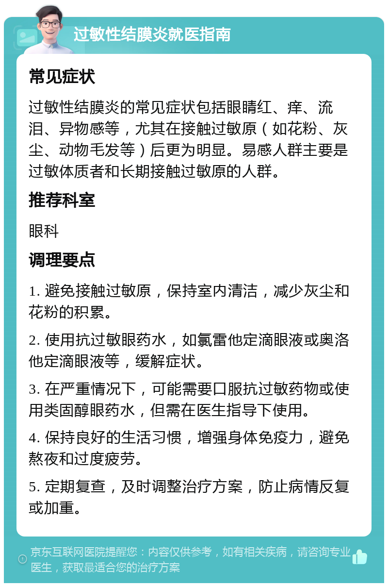 过敏性结膜炎就医指南 常见症状 过敏性结膜炎的常见症状包括眼睛红、痒、流泪、异物感等，尤其在接触过敏原（如花粉、灰尘、动物毛发等）后更为明显。易感人群主要是过敏体质者和长期接触过敏原的人群。 推荐科室 眼科 调理要点 1. 避免接触过敏原，保持室内清洁，减少灰尘和花粉的积累。 2. 使用抗过敏眼药水，如氯雷他定滴眼液或奥洛他定滴眼液等，缓解症状。 3. 在严重情况下，可能需要口服抗过敏药物或使用类固醇眼药水，但需在医生指导下使用。 4. 保持良好的生活习惯，增强身体免疫力，避免熬夜和过度疲劳。 5. 定期复查，及时调整治疗方案，防止病情反复或加重。