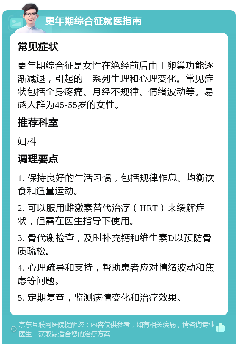 更年期综合征就医指南 常见症状 更年期综合征是女性在绝经前后由于卵巢功能逐渐减退，引起的一系列生理和心理变化。常见症状包括全身疼痛、月经不规律、情绪波动等。易感人群为45-55岁的女性。 推荐科室 妇科 调理要点 1. 保持良好的生活习惯，包括规律作息、均衡饮食和适量运动。 2. 可以服用雌激素替代治疗（HRT）来缓解症状，但需在医生指导下使用。 3. 骨代谢检查，及时补充钙和维生素D以预防骨质疏松。 4. 心理疏导和支持，帮助患者应对情绪波动和焦虑等问题。 5. 定期复查，监测病情变化和治疗效果。