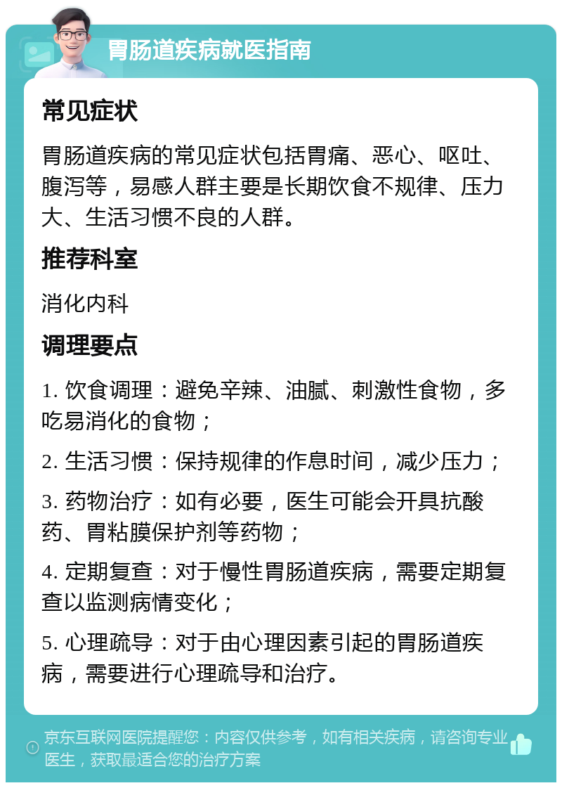 胃肠道疾病就医指南 常见症状 胃肠道疾病的常见症状包括胃痛、恶心、呕吐、腹泻等，易感人群主要是长期饮食不规律、压力大、生活习惯不良的人群。 推荐科室 消化内科 调理要点 1. 饮食调理：避免辛辣、油腻、刺激性食物，多吃易消化的食物； 2. 生活习惯：保持规律的作息时间，减少压力； 3. 药物治疗：如有必要，医生可能会开具抗酸药、胃粘膜保护剂等药物； 4. 定期复查：对于慢性胃肠道疾病，需要定期复查以监测病情变化； 5. 心理疏导：对于由心理因素引起的胃肠道疾病，需要进行心理疏导和治疗。