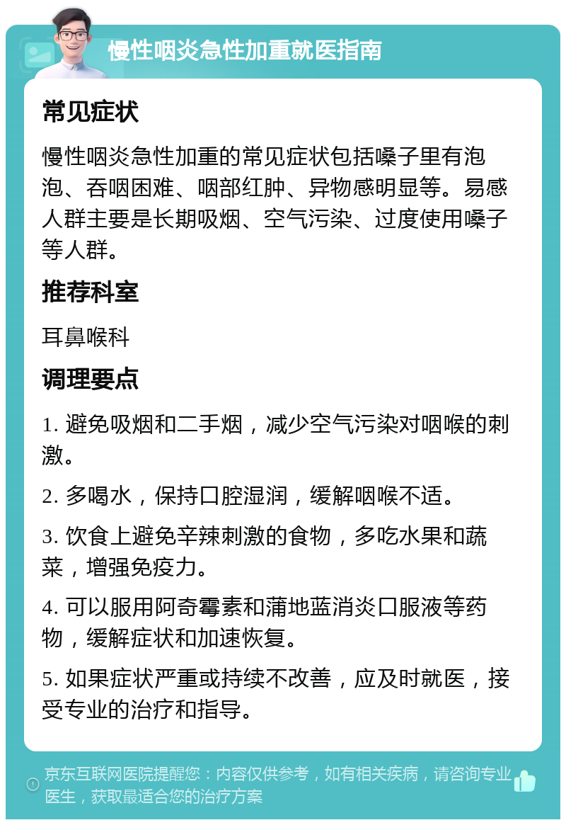 慢性咽炎急性加重就医指南 常见症状 慢性咽炎急性加重的常见症状包括嗓子里有泡泡、吞咽困难、咽部红肿、异物感明显等。易感人群主要是长期吸烟、空气污染、过度使用嗓子等人群。 推荐科室 耳鼻喉科 调理要点 1. 避免吸烟和二手烟，减少空气污染对咽喉的刺激。 2. 多喝水，保持口腔湿润，缓解咽喉不适。 3. 饮食上避免辛辣刺激的食物，多吃水果和蔬菜，增强免疫力。 4. 可以服用阿奇霉素和蒲地蓝消炎口服液等药物，缓解症状和加速恢复。 5. 如果症状严重或持续不改善，应及时就医，接受专业的治疗和指导。