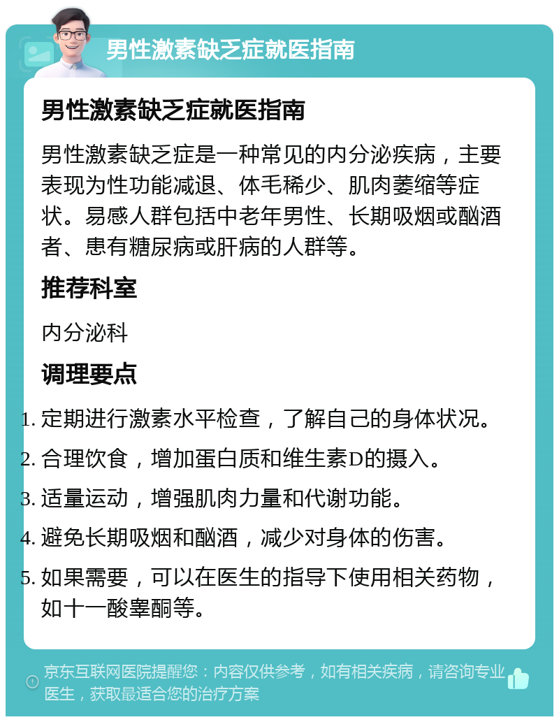 男性激素缺乏症就医指南 男性激素缺乏症就医指南 男性激素缺乏症是一种常见的内分泌疾病，主要表现为性功能减退、体毛稀少、肌肉萎缩等症状。易感人群包括中老年男性、长期吸烟或酗酒者、患有糖尿病或肝病的人群等。 推荐科室 内分泌科 调理要点 定期进行激素水平检查，了解自己的身体状况。 合理饮食，增加蛋白质和维生素D的摄入。 适量运动，增强肌肉力量和代谢功能。 避免长期吸烟和酗酒，减少对身体的伤害。 如果需要，可以在医生的指导下使用相关药物，如十一酸睾酮等。