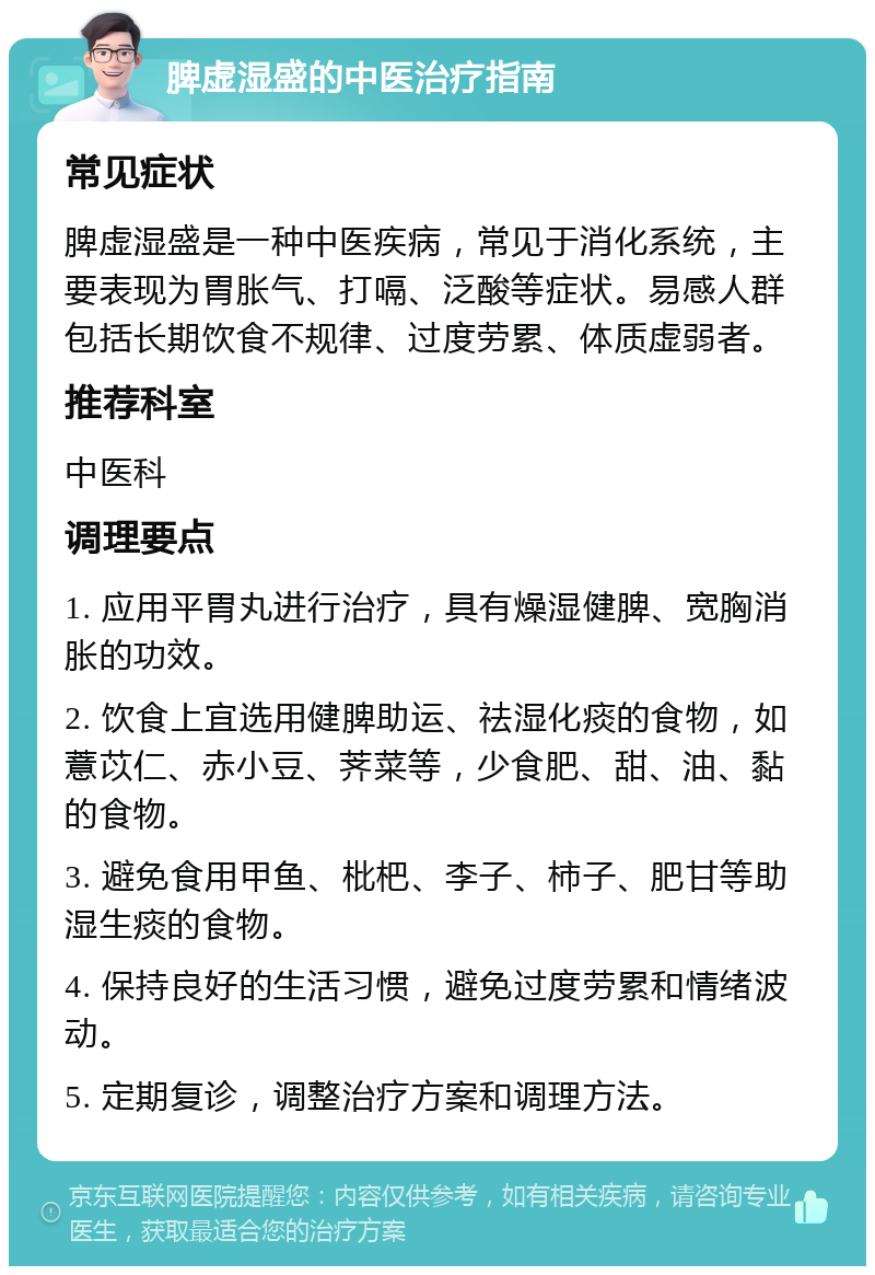 脾虚湿盛的中医治疗指南 常见症状 脾虚湿盛是一种中医疾病，常见于消化系统，主要表现为胃胀气、打嗝、泛酸等症状。易感人群包括长期饮食不规律、过度劳累、体质虚弱者。 推荐科室 中医科 调理要点 1. 应用平胃丸进行治疗，具有燥湿健脾、宽胸消胀的功效。 2. 饮食上宜选用健脾助运、祛湿化痰的食物，如薏苡仁、赤小豆、荠菜等，少食肥、甜、油、黏的食物。 3. 避免食用甲鱼、枇杷、李子、柿子、肥甘等助湿生痰的食物。 4. 保持良好的生活习惯，避免过度劳累和情绪波动。 5. 定期复诊，调整治疗方案和调理方法。