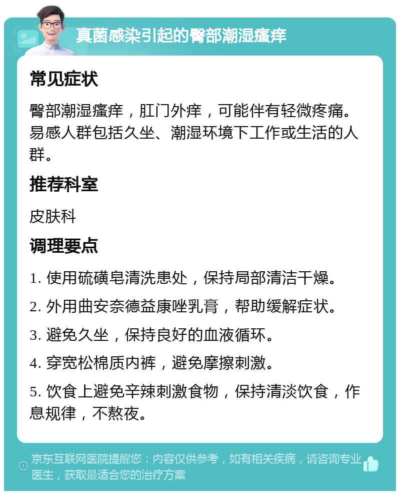 真菌感染引起的臀部潮湿瘙痒 常见症状 臀部潮湿瘙痒，肛门外痒，可能伴有轻微疼痛。易感人群包括久坐、潮湿环境下工作或生活的人群。 推荐科室 皮肤科 调理要点 1. 使用硫磺皂清洗患处，保持局部清洁干燥。 2. 外用曲安奈德益康唑乳膏，帮助缓解症状。 3. 避免久坐，保持良好的血液循环。 4. 穿宽松棉质内裤，避免摩擦刺激。 5. 饮食上避免辛辣刺激食物，保持清淡饮食，作息规律，不熬夜。