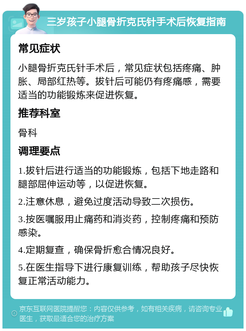 三岁孩子小腿骨折克氏针手术后恢复指南 常见症状 小腿骨折克氏针手术后，常见症状包括疼痛、肿胀、局部红热等。拔针后可能仍有疼痛感，需要适当的功能锻炼来促进恢复。 推荐科室 骨科 调理要点 1.拔针后进行适当的功能锻炼，包括下地走路和腿部屈伸运动等，以促进恢复。 2.注意休息，避免过度活动导致二次损伤。 3.按医嘱服用止痛药和消炎药，控制疼痛和预防感染。 4.定期复查，确保骨折愈合情况良好。 5.在医生指导下进行康复训练，帮助孩子尽快恢复正常活动能力。