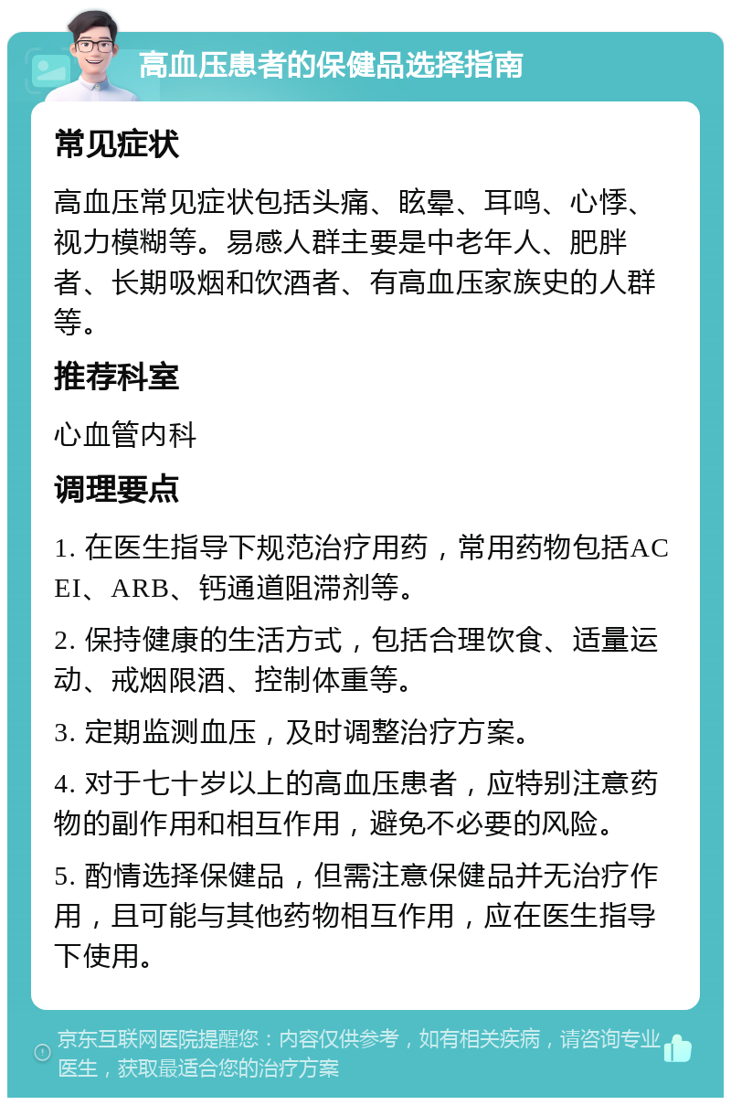 高血压患者的保健品选择指南 常见症状 高血压常见症状包括头痛、眩晕、耳鸣、心悸、视力模糊等。易感人群主要是中老年人、肥胖者、长期吸烟和饮酒者、有高血压家族史的人群等。 推荐科室 心血管内科 调理要点 1. 在医生指导下规范治疗用药，常用药物包括ACEI、ARB、钙通道阻滞剂等。 2. 保持健康的生活方式，包括合理饮食、适量运动、戒烟限酒、控制体重等。 3. 定期监测血压，及时调整治疗方案。 4. 对于七十岁以上的高血压患者，应特别注意药物的副作用和相互作用，避免不必要的风险。 5. 酌情选择保健品，但需注意保健品并无治疗作用，且可能与其他药物相互作用，应在医生指导下使用。