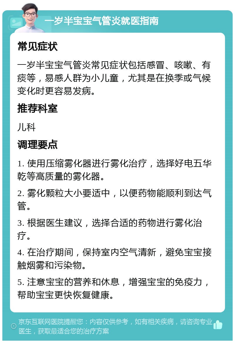 一岁半宝宝气管炎就医指南 常见症状 一岁半宝宝气管炎常见症状包括感冒、咳嗽、有痰等，易感人群为小儿童，尤其是在换季或气候变化时更容易发病。 推荐科室 儿科 调理要点 1. 使用压缩雾化器进行雾化治疗，选择好电五华乾等高质量的雾化器。 2. 雾化颗粒大小要适中，以便药物能顺利到达气管。 3. 根据医生建议，选择合适的药物进行雾化治疗。 4. 在治疗期间，保持室内空气清新，避免宝宝接触烟雾和污染物。 5. 注意宝宝的营养和休息，增强宝宝的免疫力，帮助宝宝更快恢复健康。