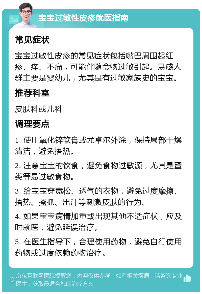 宝宝过敏性皮疹就医指南 常见症状 宝宝过敏性皮疹的常见症状包括嘴巴周围起红疹、痒、不痛，可能伴随食物过敏引起。易感人群主要是婴幼儿，尤其是有过敏家族史的宝宝。 推荐科室 皮肤科或儿科 调理要点 1. 使用氧化锌软膏或尤卓尔外涂，保持局部干燥清洁，避免捂热。 2. 注意宝宝的饮食，避免食物过敏源，尤其是蛋类等易过敏食物。 3. 给宝宝穿宽松、透气的衣物，避免过度摩擦、捂热、搔抓、出汗等刺激皮肤的行为。 4. 如果宝宝病情加重或出现其他不适症状，应及时就医，避免延误治疗。 5. 在医生指导下，合理使用药物，避免自行使用药物或过度依赖药物治疗。