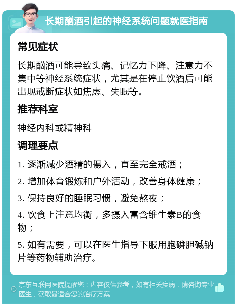 长期酗酒引起的神经系统问题就医指南 常见症状 长期酗酒可能导致头痛、记忆力下降、注意力不集中等神经系统症状，尤其是在停止饮酒后可能出现戒断症状如焦虑、失眠等。 推荐科室 神经内科或精神科 调理要点 1. 逐渐减少酒精的摄入，直至完全戒酒； 2. 增加体育锻炼和户外活动，改善身体健康； 3. 保持良好的睡眠习惯，避免熬夜； 4. 饮食上注意均衡，多摄入富含维生素B的食物； 5. 如有需要，可以在医生指导下服用胞磷胆碱钠片等药物辅助治疗。