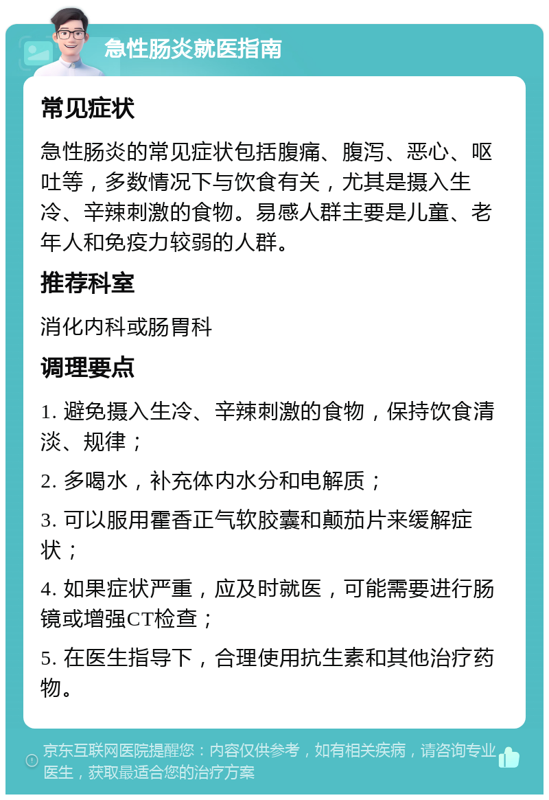 急性肠炎就医指南 常见症状 急性肠炎的常见症状包括腹痛、腹泻、恶心、呕吐等，多数情况下与饮食有关，尤其是摄入生冷、辛辣刺激的食物。易感人群主要是儿童、老年人和免疫力较弱的人群。 推荐科室 消化内科或肠胃科 调理要点 1. 避免摄入生冷、辛辣刺激的食物，保持饮食清淡、规律； 2. 多喝水，补充体内水分和电解质； 3. 可以服用霍香正气软胶囊和颠茄片来缓解症状； 4. 如果症状严重，应及时就医，可能需要进行肠镜或增强CT检查； 5. 在医生指导下，合理使用抗生素和其他治疗药物。