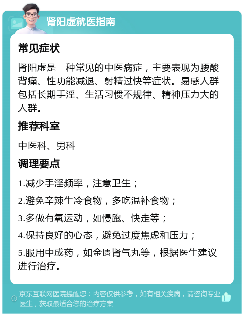 肾阳虚就医指南 常见症状 肾阳虚是一种常见的中医病症，主要表现为腰酸背痛、性功能减退、射精过快等症状。易感人群包括长期手淫、生活习惯不规律、精神压力大的人群。 推荐科室 中医科、男科 调理要点 1.减少手淫频率，注意卫生； 2.避免辛辣生冷食物，多吃温补食物； 3.多做有氧运动，如慢跑、快走等； 4.保持良好的心态，避免过度焦虑和压力； 5.服用中成药，如金匮肾气丸等，根据医生建议进行治疗。