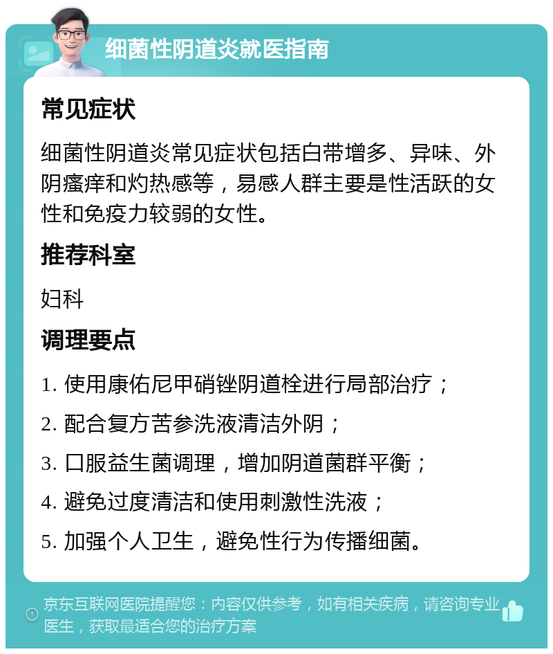 细菌性阴道炎就医指南 常见症状 细菌性阴道炎常见症状包括白带增多、异味、外阴瘙痒和灼热感等，易感人群主要是性活跃的女性和免疫力较弱的女性。 推荐科室 妇科 调理要点 1. 使用康佑尼甲硝锉阴道栓进行局部治疗； 2. 配合复方苦参洗液清洁外阴； 3. 口服益生菌调理，增加阴道菌群平衡； 4. 避免过度清洁和使用刺激性洗液； 5. 加强个人卫生，避免性行为传播细菌。