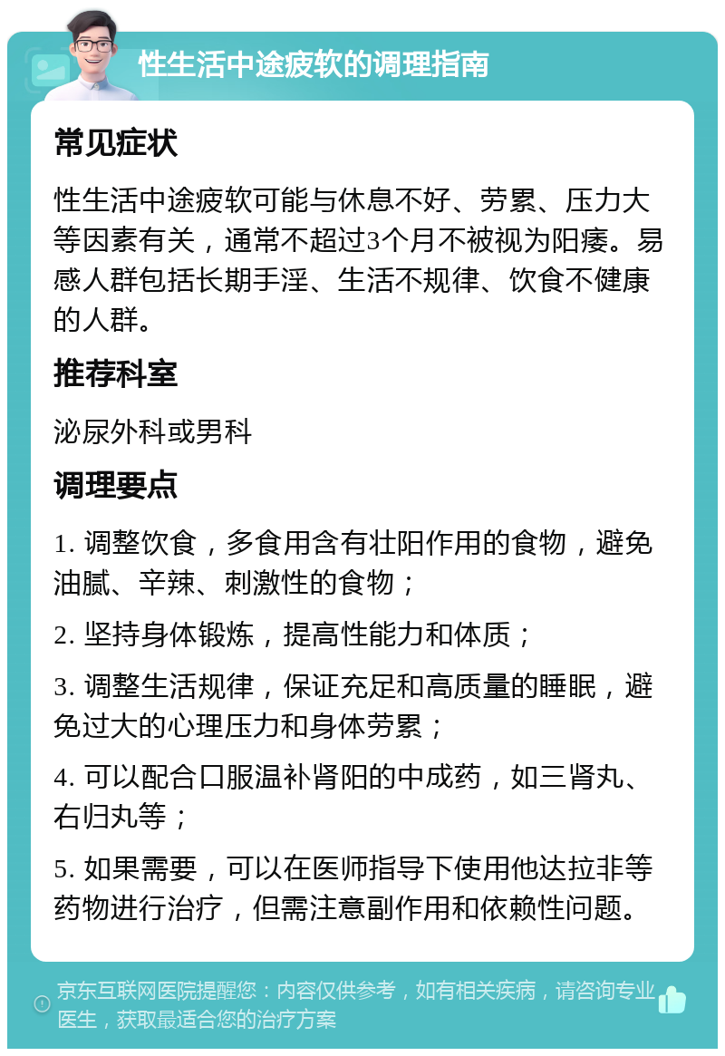 性生活中途疲软的调理指南 常见症状 性生活中途疲软可能与休息不好、劳累、压力大等因素有关，通常不超过3个月不被视为阳痿。易感人群包括长期手淫、生活不规律、饮食不健康的人群。 推荐科室 泌尿外科或男科 调理要点 1. 调整饮食，多食用含有壮阳作用的食物，避免油腻、辛辣、刺激性的食物； 2. 坚持身体锻炼，提高性能力和体质； 3. 调整生活规律，保证充足和高质量的睡眠，避免过大的心理压力和身体劳累； 4. 可以配合口服温补肾阳的中成药，如三肾丸、右归丸等； 5. 如果需要，可以在医师指导下使用他达拉非等药物进行治疗，但需注意副作用和依赖性问题。