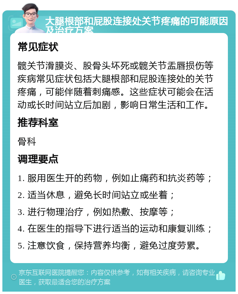 大腿根部和屁股连接处关节疼痛的可能原因及治疗方案 常见症状 髋关节滑膜炎、股骨头坏死或髋关节盂唇损伤等疾病常见症状包括大腿根部和屁股连接处的关节疼痛，可能伴随着刺痛感。这些症状可能会在活动或长时间站立后加剧，影响日常生活和工作。 推荐科室 骨科 调理要点 1. 服用医生开的药物，例如止痛药和抗炎药等； 2. 适当休息，避免长时间站立或坐着； 3. 进行物理治疗，例如热敷、按摩等； 4. 在医生的指导下进行适当的运动和康复训练； 5. 注意饮食，保持营养均衡，避免过度劳累。