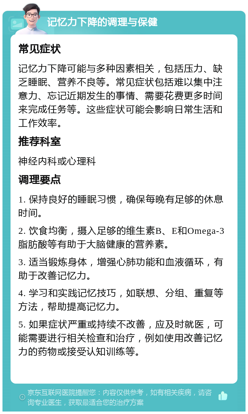 记忆力下降的调理与保健 常见症状 记忆力下降可能与多种因素相关，包括压力、缺乏睡眠、营养不良等。常见症状包括难以集中注意力、忘记近期发生的事情、需要花费更多时间来完成任务等。这些症状可能会影响日常生活和工作效率。 推荐科室 神经内科或心理科 调理要点 1. 保持良好的睡眠习惯，确保每晚有足够的休息时间。 2. 饮食均衡，摄入足够的维生素B、E和Omega-3脂肪酸等有助于大脑健康的营养素。 3. 适当锻炼身体，增强心肺功能和血液循环，有助于改善记忆力。 4. 学习和实践记忆技巧，如联想、分组、重复等方法，帮助提高记忆力。 5. 如果症状严重或持续不改善，应及时就医，可能需要进行相关检查和治疗，例如使用改善记忆力的药物或接受认知训练等。