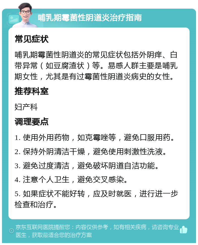 哺乳期霉菌性阴道炎治疗指南 常见症状 哺乳期霉菌性阴道炎的常见症状包括外阴痒、白带异常（如豆腐渣状）等。易感人群主要是哺乳期女性，尤其是有过霉菌性阴道炎病史的女性。 推荐科室 妇产科 调理要点 1. 使用外用药物，如克霉唑等，避免口服用药。 2. 保持外阴清洁干燥，避免使用刺激性洗液。 3. 避免过度清洁，避免破坏阴道自洁功能。 4. 注意个人卫生，避免交叉感染。 5. 如果症状不能好转，应及时就医，进行进一步检查和治疗。