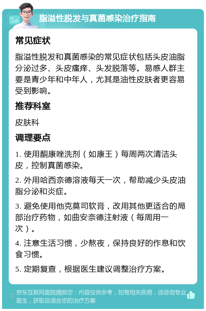 脂溢性脱发与真菌感染治疗指南 常见症状 脂溢性脱发和真菌感染的常见症状包括头皮油脂分泌过多、头皮瘙痒、头发脱落等。易感人群主要是青少年和中年人，尤其是油性皮肤者更容易受到影响。 推荐科室 皮肤科 调理要点 1. 使用酮康唑洗剂（如康王）每周两次清洁头皮，控制真菌感染。 2. 外用哈西奈德溶液每天一次，帮助减少头皮油脂分泌和炎症。 3. 避免使用他克莫司软膏，改用其他更适合的局部治疗药物，如曲安奈德注射液（每周用一次）。 4. 注意生活习惯，少熬夜，保持良好的作息和饮食习惯。 5. 定期复查，根据医生建议调整治疗方案。