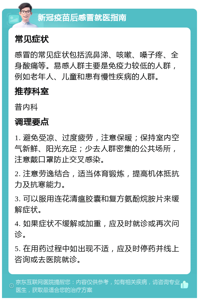 新冠疫苗后感冒就医指南 常见症状 感冒的常见症状包括流鼻涕、咳嗽、嗓子疼、全身酸痛等。易感人群主要是免疫力较低的人群，例如老年人、儿童和患有慢性疾病的人群。 推荐科室 普内科 调理要点 1. 避免受凉、过度疲劳，注意保暖；保持室内空气新鲜、阳光充足；少去人群密集的公共场所，注意戴口罩防止交叉感染。 2. 注意劳逸结合，适当体育锻炼，提高机体抵抗力及抗寒能力。 3. 可以服用连花清瘟胶囊和复方氨酚烷胺片来缓解症状。 4. 如果症状不缓解或加重，应及时就诊或再次问诊。 5. 在用药过程中如出现不适，应及时停药并线上咨询或去医院就诊。