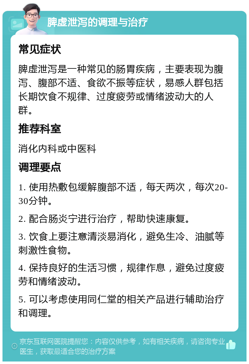 脾虚泄泻的调理与治疗 常见症状 脾虚泄泻是一种常见的肠胃疾病，主要表现为腹泻、腹部不适、食欲不振等症状，易感人群包括长期饮食不规律、过度疲劳或情绪波动大的人群。 推荐科室 消化内科或中医科 调理要点 1. 使用热敷包缓解腹部不适，每天两次，每次20-30分钟。 2. 配合肠炎宁进行治疗，帮助快速康复。 3. 饮食上要注意清淡易消化，避免生冷、油腻等刺激性食物。 4. 保持良好的生活习惯，规律作息，避免过度疲劳和情绪波动。 5. 可以考虑使用同仁堂的相关产品进行辅助治疗和调理。