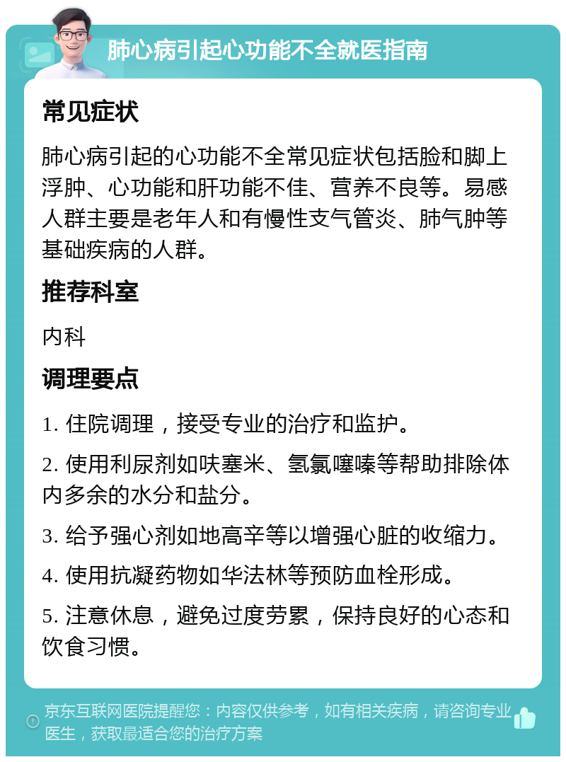 肺心病引起心功能不全就医指南 常见症状 肺心病引起的心功能不全常见症状包括脸和脚上浮肿、心功能和肝功能不佳、营养不良等。易感人群主要是老年人和有慢性支气管炎、肺气肿等基础疾病的人群。 推荐科室 内科 调理要点 1. 住院调理，接受专业的治疗和监护。 2. 使用利尿剂如呋塞米、氢氯噻嗪等帮助排除体内多余的水分和盐分。 3. 给予强心剂如地高辛等以增强心脏的收缩力。 4. 使用抗凝药物如华法林等预防血栓形成。 5. 注意休息，避免过度劳累，保持良好的心态和饮食习惯。