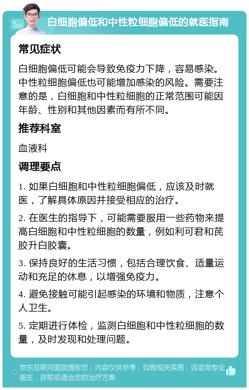 白细胞偏低和中性粒细胞偏低的就医指南 常见症状 白细胞偏低可能会导致免疫力下降，容易感染。中性粒细胞偏低也可能增加感染的风险。需要注意的是，白细胞和中性粒细胞的正常范围可能因年龄、性别和其他因素而有所不同。 推荐科室 血液科 调理要点 1. 如果白细胞和中性粒细胞偏低，应该及时就医，了解具体原因并接受相应的治疗。 2. 在医生的指导下，可能需要服用一些药物来提高白细胞和中性粒细胞的数量，例如利可君和芪胶升白胶囊。 3. 保持良好的生活习惯，包括合理饮食、适量运动和充足的休息，以增强免疫力。 4. 避免接触可能引起感染的环境和物质，注意个人卫生。 5. 定期进行体检，监测白细胞和中性粒细胞的数量，及时发现和处理问题。