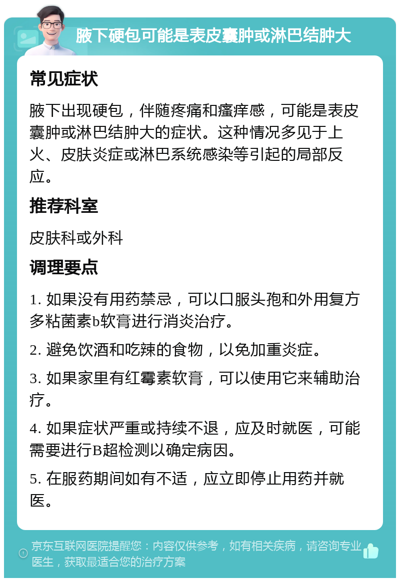 腋下硬包可能是表皮囊肿或淋巴结肿大 常见症状 腋下出现硬包，伴随疼痛和瘙痒感，可能是表皮囊肿或淋巴结肿大的症状。这种情况多见于上火、皮肤炎症或淋巴系统感染等引起的局部反应。 推荐科室 皮肤科或外科 调理要点 1. 如果没有用药禁忌，可以口服头孢和外用复方多粘菌素b软膏进行消炎治疗。 2. 避免饮酒和吃辣的食物，以免加重炎症。 3. 如果家里有红霉素软膏，可以使用它来辅助治疗。 4. 如果症状严重或持续不退，应及时就医，可能需要进行B超检测以确定病因。 5. 在服药期间如有不适，应立即停止用药并就医。