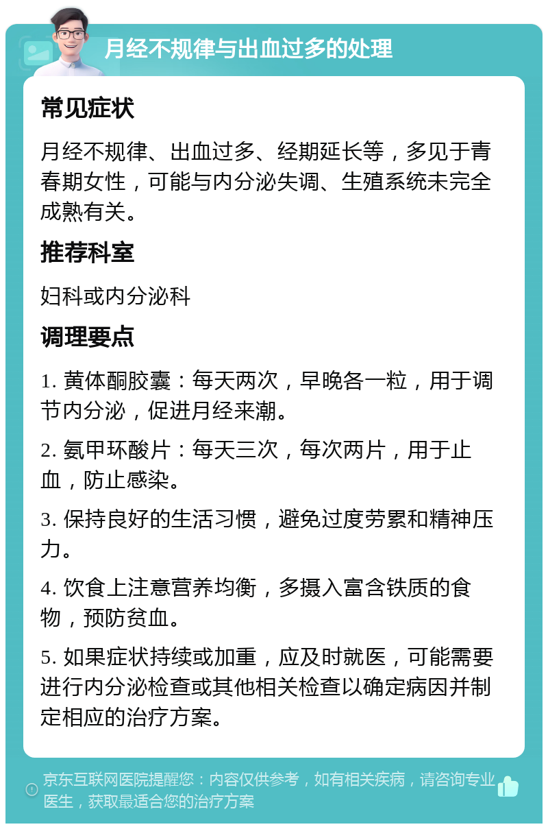 月经不规律与出血过多的处理 常见症状 月经不规律、出血过多、经期延长等，多见于青春期女性，可能与内分泌失调、生殖系统未完全成熟有关。 推荐科室 妇科或内分泌科 调理要点 1. 黄体酮胶囊：每天两次，早晚各一粒，用于调节内分泌，促进月经来潮。 2. 氨甲环酸片：每天三次，每次两片，用于止血，防止感染。 3. 保持良好的生活习惯，避免过度劳累和精神压力。 4. 饮食上注意营养均衡，多摄入富含铁质的食物，预防贫血。 5. 如果症状持续或加重，应及时就医，可能需要进行内分泌检查或其他相关检查以确定病因并制定相应的治疗方案。