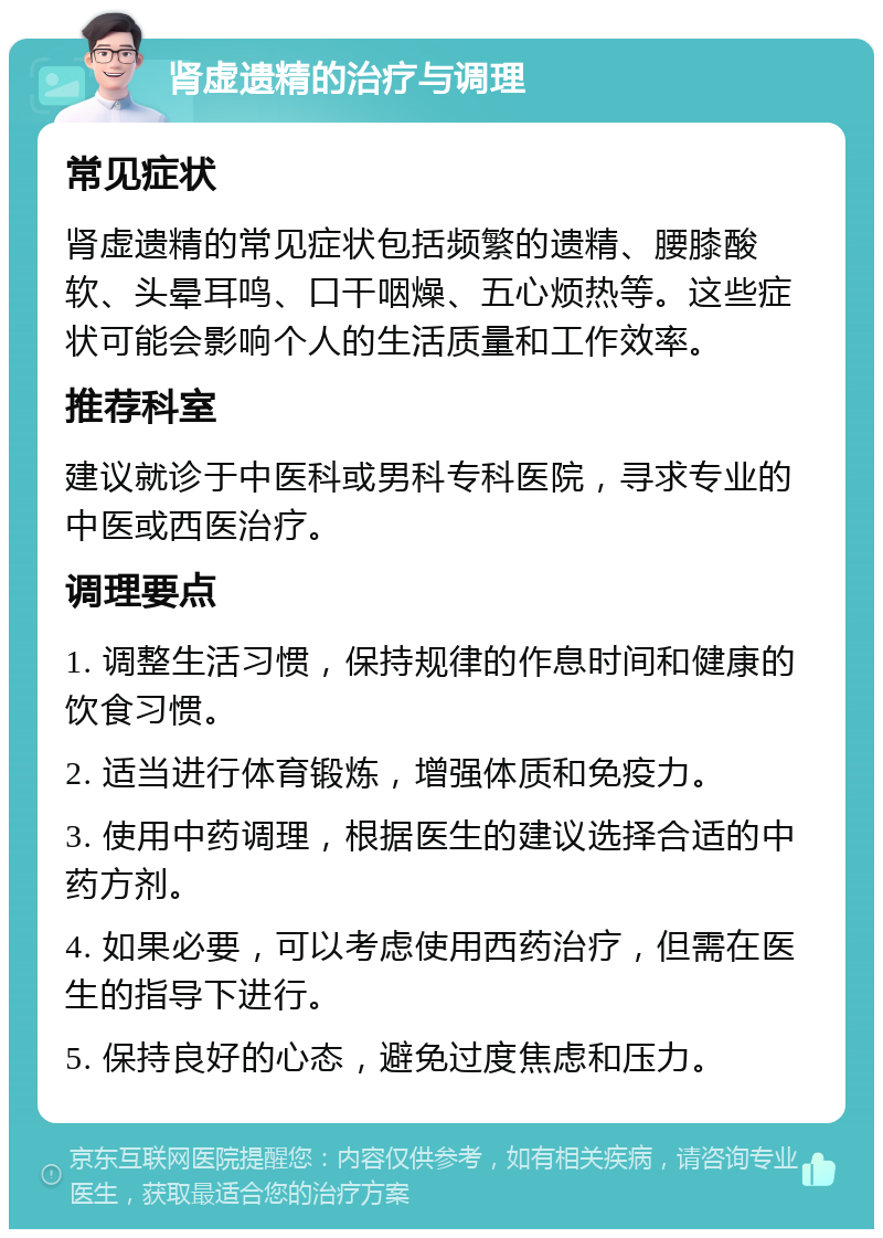 肾虚遗精的治疗与调理 常见症状 肾虚遗精的常见症状包括频繁的遗精、腰膝酸软、头晕耳鸣、口干咽燥、五心烦热等。这些症状可能会影响个人的生活质量和工作效率。 推荐科室 建议就诊于中医科或男科专科医院，寻求专业的中医或西医治疗。 调理要点 1. 调整生活习惯，保持规律的作息时间和健康的饮食习惯。 2. 适当进行体育锻炼，增强体质和免疫力。 3. 使用中药调理，根据医生的建议选择合适的中药方剂。 4. 如果必要，可以考虑使用西药治疗，但需在医生的指导下进行。 5. 保持良好的心态，避免过度焦虑和压力。