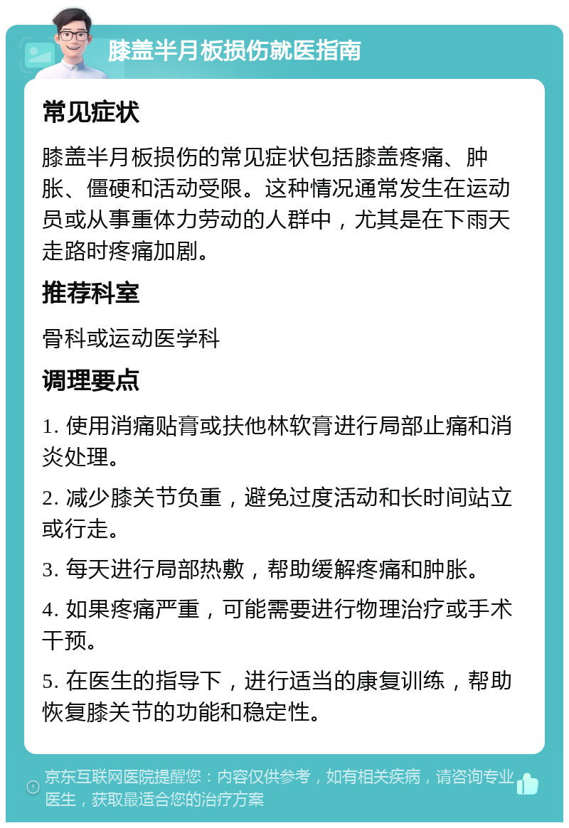 膝盖半月板损伤就医指南 常见症状 膝盖半月板损伤的常见症状包括膝盖疼痛、肿胀、僵硬和活动受限。这种情况通常发生在运动员或从事重体力劳动的人群中，尤其是在下雨天走路时疼痛加剧。 推荐科室 骨科或运动医学科 调理要点 1. 使用消痛贴膏或扶他林软膏进行局部止痛和消炎处理。 2. 减少膝关节负重，避免过度活动和长时间站立或行走。 3. 每天进行局部热敷，帮助缓解疼痛和肿胀。 4. 如果疼痛严重，可能需要进行物理治疗或手术干预。 5. 在医生的指导下，进行适当的康复训练，帮助恢复膝关节的功能和稳定性。