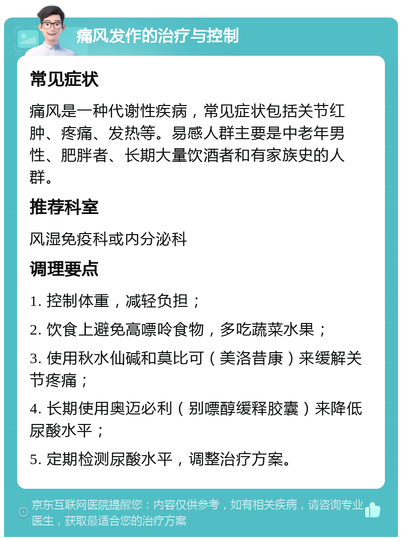 痛风发作的治疗与控制 常见症状 痛风是一种代谢性疾病，常见症状包括关节红肿、疼痛、发热等。易感人群主要是中老年男性、肥胖者、长期大量饮酒者和有家族史的人群。 推荐科室 风湿免疫科或内分泌科 调理要点 1. 控制体重，减轻负担； 2. 饮食上避免高嘌呤食物，多吃蔬菜水果； 3. 使用秋水仙碱和莫比可（美洛昔康）来缓解关节疼痛； 4. 长期使用奥迈必利（别嘌醇缓释胶囊）来降低尿酸水平； 5. 定期检测尿酸水平，调整治疗方案。