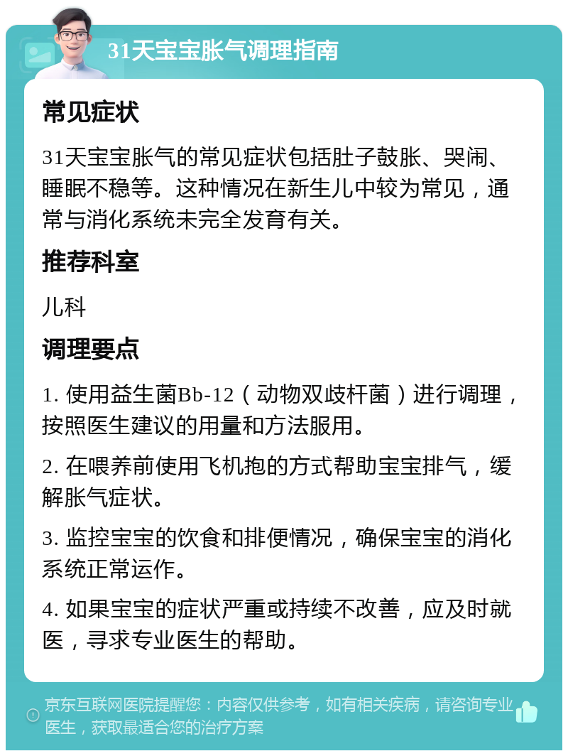 31天宝宝胀气调理指南 常见症状 31天宝宝胀气的常见症状包括肚子鼓胀、哭闹、睡眠不稳等。这种情况在新生儿中较为常见，通常与消化系统未完全发育有关。 推荐科室 儿科 调理要点 1. 使用益生菌Bb-12（动物双歧杆菌）进行调理，按照医生建议的用量和方法服用。 2. 在喂养前使用飞机抱的方式帮助宝宝排气，缓解胀气症状。 3. 监控宝宝的饮食和排便情况，确保宝宝的消化系统正常运作。 4. 如果宝宝的症状严重或持续不改善，应及时就医，寻求专业医生的帮助。