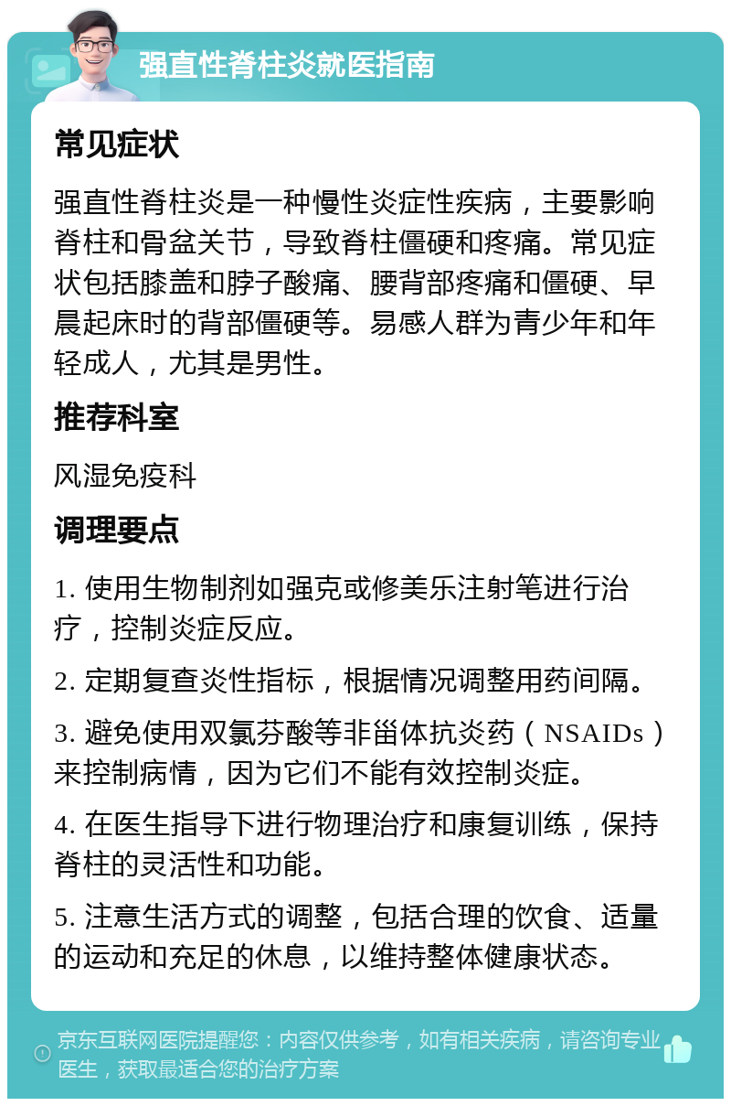 强直性脊柱炎就医指南 常见症状 强直性脊柱炎是一种慢性炎症性疾病，主要影响脊柱和骨盆关节，导致脊柱僵硬和疼痛。常见症状包括膝盖和脖子酸痛、腰背部疼痛和僵硬、早晨起床时的背部僵硬等。易感人群为青少年和年轻成人，尤其是男性。 推荐科室 风湿免疫科 调理要点 1. 使用生物制剂如强克或修美乐注射笔进行治疗，控制炎症反应。 2. 定期复查炎性指标，根据情况调整用药间隔。 3. 避免使用双氯芬酸等非甾体抗炎药（NSAIDs）来控制病情，因为它们不能有效控制炎症。 4. 在医生指导下进行物理治疗和康复训练，保持脊柱的灵活性和功能。 5. 注意生活方式的调整，包括合理的饮食、适量的运动和充足的休息，以维持整体健康状态。