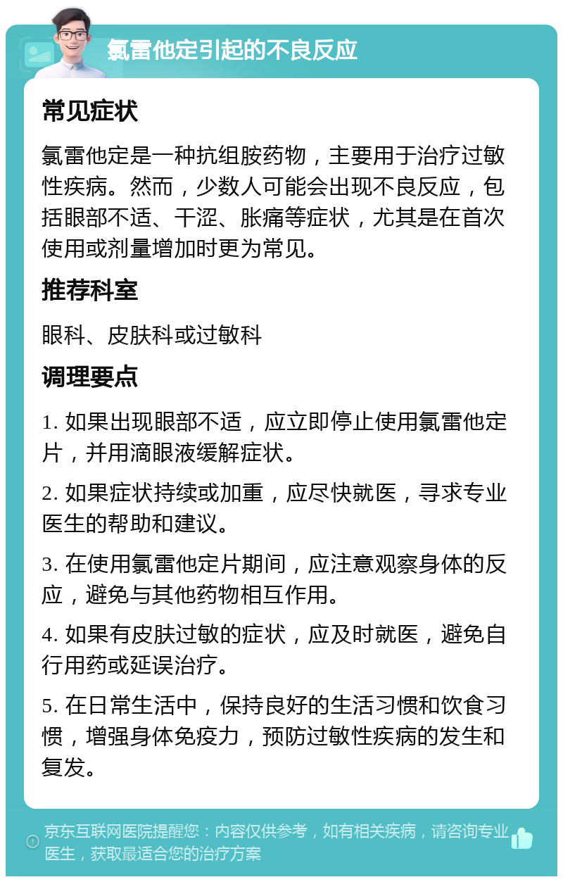 氯雷他定引起的不良反应 常见症状 氯雷他定是一种抗组胺药物，主要用于治疗过敏性疾病。然而，少数人可能会出现不良反应，包括眼部不适、干涩、胀痛等症状，尤其是在首次使用或剂量增加时更为常见。 推荐科室 眼科、皮肤科或过敏科 调理要点 1. 如果出现眼部不适，应立即停止使用氯雷他定片，并用滴眼液缓解症状。 2. 如果症状持续或加重，应尽快就医，寻求专业医生的帮助和建议。 3. 在使用氯雷他定片期间，应注意观察身体的反应，避免与其他药物相互作用。 4. 如果有皮肤过敏的症状，应及时就医，避免自行用药或延误治疗。 5. 在日常生活中，保持良好的生活习惯和饮食习惯，增强身体免疫力，预防过敏性疾病的发生和复发。