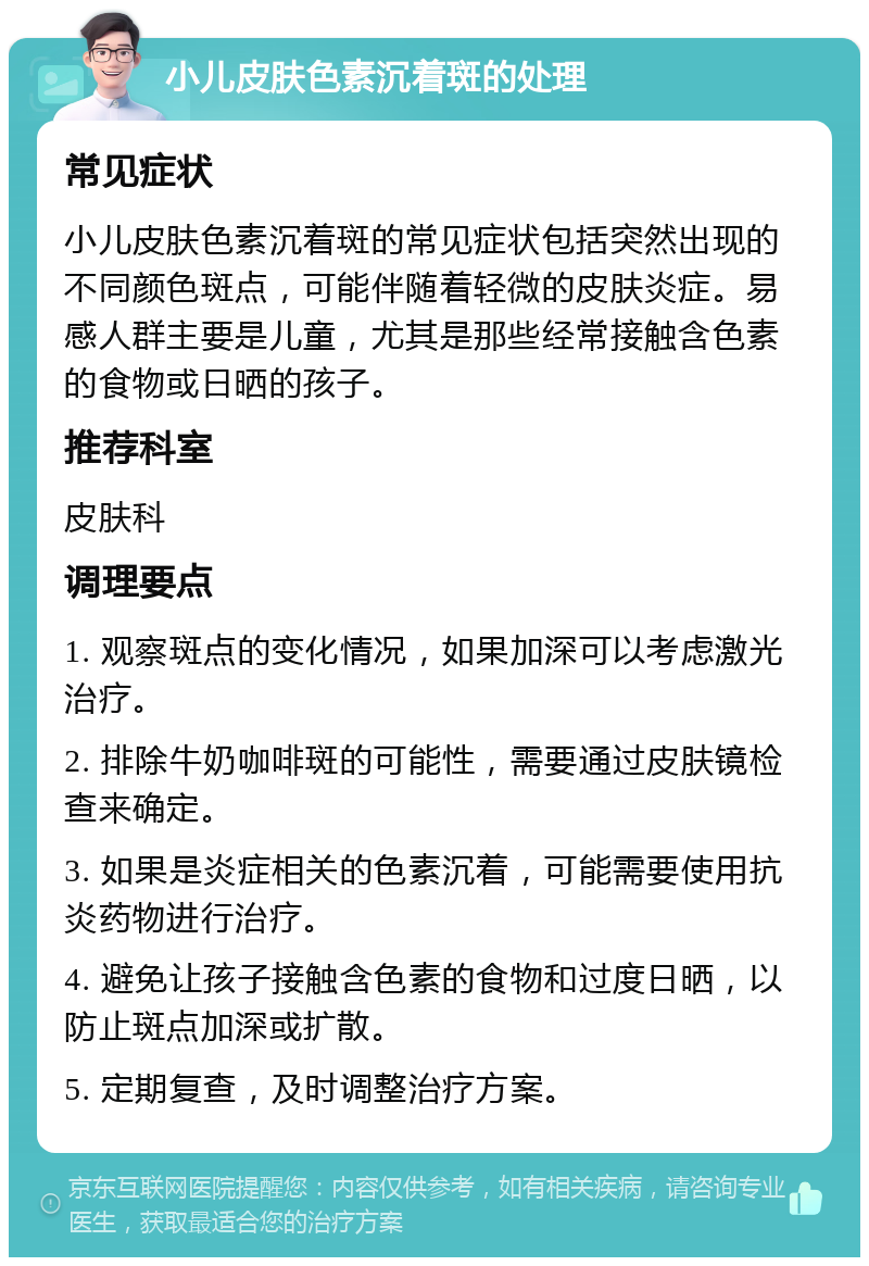 小儿皮肤色素沉着斑的处理 常见症状 小儿皮肤色素沉着斑的常见症状包括突然出现的不同颜色斑点，可能伴随着轻微的皮肤炎症。易感人群主要是儿童，尤其是那些经常接触含色素的食物或日晒的孩子。 推荐科室 皮肤科 调理要点 1. 观察斑点的变化情况，如果加深可以考虑激光治疗。 2. 排除牛奶咖啡斑的可能性，需要通过皮肤镜检查来确定。 3. 如果是炎症相关的色素沉着，可能需要使用抗炎药物进行治疗。 4. 避免让孩子接触含色素的食物和过度日晒，以防止斑点加深或扩散。 5. 定期复查，及时调整治疗方案。