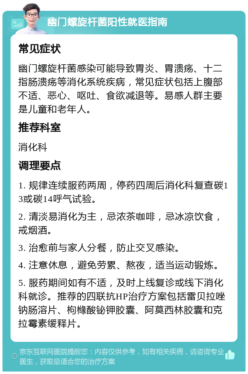 幽门螺旋杆菌阳性就医指南 常见症状 幽门螺旋杆菌感染可能导致胃炎、胃溃疡、十二指肠溃疡等消化系统疾病，常见症状包括上腹部不适、恶心、呕吐、食欲减退等。易感人群主要是儿童和老年人。 推荐科室 消化科 调理要点 1. 规律连续服药两周，停药四周后消化科复查碳13或碳14呼气试验。 2. 清淡易消化为主，忌浓茶咖啡，忌冰凉饮食，戒烟酒。 3. 治愈前与家人分餐，防止交叉感染。 4. 注意休息，避免劳累、熬夜，适当运动锻炼。 5. 服药期间如有不适，及时上线复诊或线下消化科就诊。推荐的四联抗HP治疗方案包括雷贝拉唑钠肠溶片、枸橼酸铋钾胶囊、阿莫西林胶囊和克拉霉素缓释片。