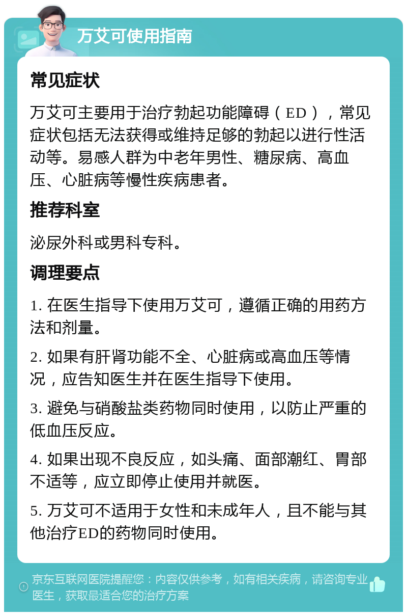 万艾可使用指南 常见症状 万艾可主要用于治疗勃起功能障碍（ED），常见症状包括无法获得或维持足够的勃起以进行性活动等。易感人群为中老年男性、糖尿病、高血压、心脏病等慢性疾病患者。 推荐科室 泌尿外科或男科专科。 调理要点 1. 在医生指导下使用万艾可，遵循正确的用药方法和剂量。 2. 如果有肝肾功能不全、心脏病或高血压等情况，应告知医生并在医生指导下使用。 3. 避免与硝酸盐类药物同时使用，以防止严重的低血压反应。 4. 如果出现不良反应，如头痛、面部潮红、胃部不适等，应立即停止使用并就医。 5. 万艾可不适用于女性和未成年人，且不能与其他治疗ED的药物同时使用。