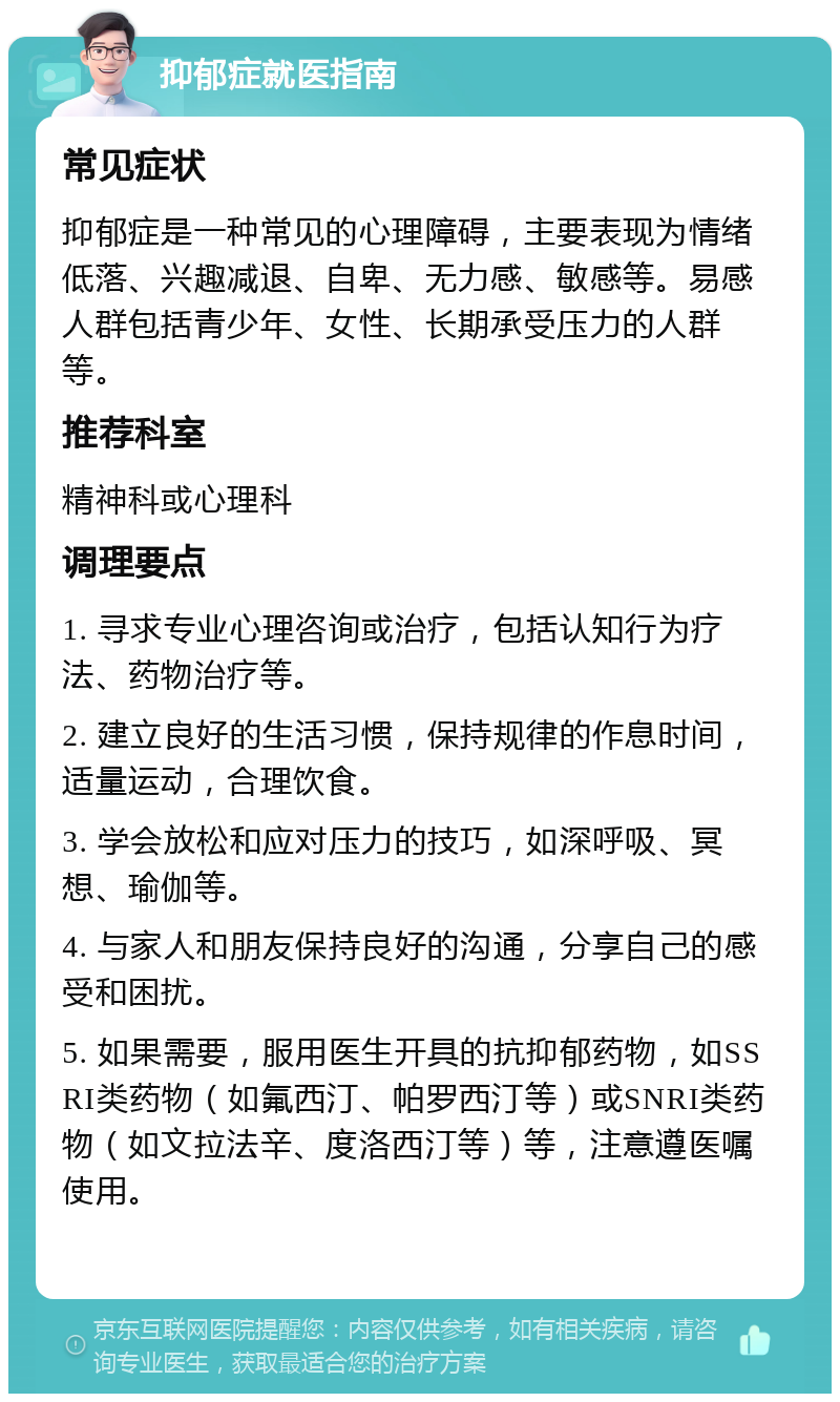 抑郁症就医指南 常见症状 抑郁症是一种常见的心理障碍，主要表现为情绪低落、兴趣减退、自卑、无力感、敏感等。易感人群包括青少年、女性、长期承受压力的人群等。 推荐科室 精神科或心理科 调理要点 1. 寻求专业心理咨询或治疗，包括认知行为疗法、药物治疗等。 2. 建立良好的生活习惯，保持规律的作息时间，适量运动，合理饮食。 3. 学会放松和应对压力的技巧，如深呼吸、冥想、瑜伽等。 4. 与家人和朋友保持良好的沟通，分享自己的感受和困扰。 5. 如果需要，服用医生开具的抗抑郁药物，如SSRI类药物（如氟西汀、帕罗西汀等）或SNRI类药物（如文拉法辛、度洛西汀等）等，注意遵医嘱使用。