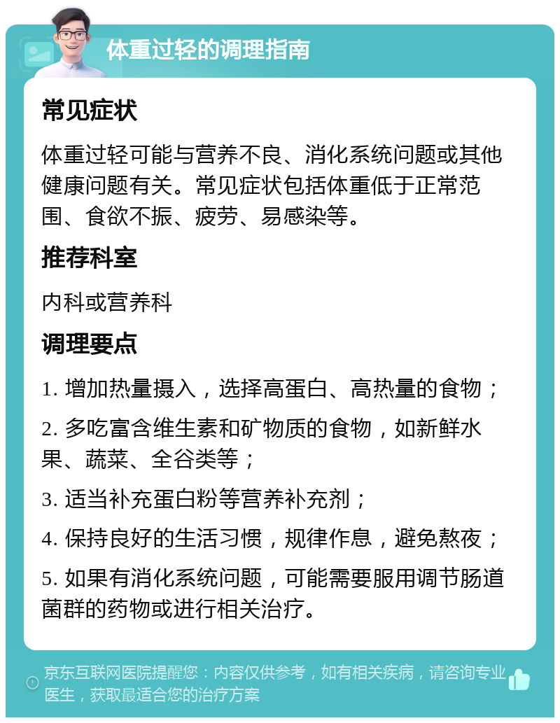 体重过轻的调理指南 常见症状 体重过轻可能与营养不良、消化系统问题或其他健康问题有关。常见症状包括体重低于正常范围、食欲不振、疲劳、易感染等。 推荐科室 内科或营养科 调理要点 1. 增加热量摄入，选择高蛋白、高热量的食物； 2. 多吃富含维生素和矿物质的食物，如新鲜水果、蔬菜、全谷类等； 3. 适当补充蛋白粉等营养补充剂； 4. 保持良好的生活习惯，规律作息，避免熬夜； 5. 如果有消化系统问题，可能需要服用调节肠道菌群的药物或进行相关治疗。