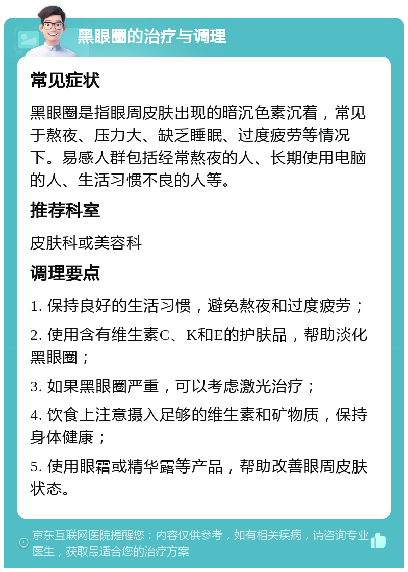 黑眼圈的治疗与调理 常见症状 黑眼圈是指眼周皮肤出现的暗沉色素沉着，常见于熬夜、压力大、缺乏睡眠、过度疲劳等情况下。易感人群包括经常熬夜的人、长期使用电脑的人、生活习惯不良的人等。 推荐科室 皮肤科或美容科 调理要点 1. 保持良好的生活习惯，避免熬夜和过度疲劳； 2. 使用含有维生素C、K和E的护肤品，帮助淡化黑眼圈； 3. 如果黑眼圈严重，可以考虑激光治疗； 4. 饮食上注意摄入足够的维生素和矿物质，保持身体健康； 5. 使用眼霜或精华露等产品，帮助改善眼周皮肤状态。