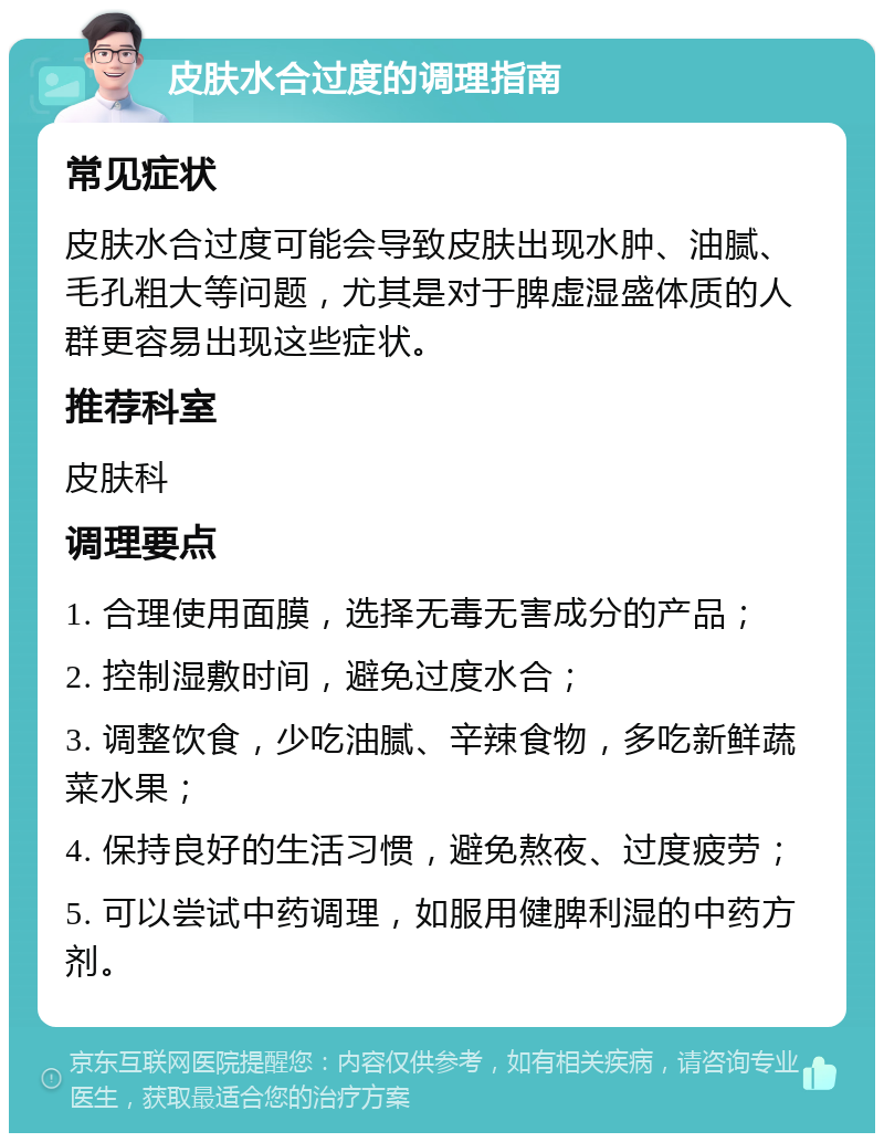 皮肤水合过度的调理指南 常见症状 皮肤水合过度可能会导致皮肤出现水肿、油腻、毛孔粗大等问题，尤其是对于脾虚湿盛体质的人群更容易出现这些症状。 推荐科室 皮肤科 调理要点 1. 合理使用面膜，选择无毒无害成分的产品； 2. 控制湿敷时间，避免过度水合； 3. 调整饮食，少吃油腻、辛辣食物，多吃新鲜蔬菜水果； 4. 保持良好的生活习惯，避免熬夜、过度疲劳； 5. 可以尝试中药调理，如服用健脾利湿的中药方剂。