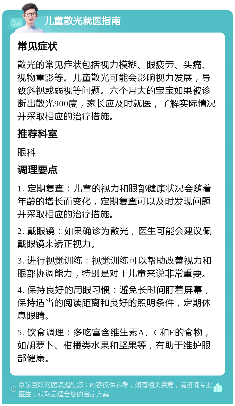 儿童散光就医指南 常见症状 散光的常见症状包括视力模糊、眼疲劳、头痛、视物重影等。儿童散光可能会影响视力发展，导致斜视或弱视等问题。六个月大的宝宝如果被诊断出散光900度，家长应及时就医，了解实际情况并采取相应的治疗措施。 推荐科室 眼科 调理要点 1. 定期复查：儿童的视力和眼部健康状况会随着年龄的增长而变化，定期复查可以及时发现问题并采取相应的治疗措施。 2. 戴眼镜：如果确诊为散光，医生可能会建议佩戴眼镜来矫正视力。 3. 进行视觉训练：视觉训练可以帮助改善视力和眼部协调能力，特别是对于儿童来说非常重要。 4. 保持良好的用眼习惯：避免长时间盯着屏幕，保持适当的阅读距离和良好的照明条件，定期休息眼睛。 5. 饮食调理：多吃富含维生素A、C和E的食物，如胡萝卜、柑橘类水果和坚果等，有助于维护眼部健康。