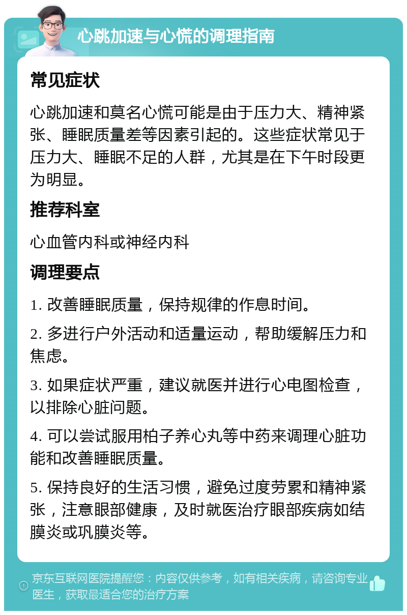 心跳加速与心慌的调理指南 常见症状 心跳加速和莫名心慌可能是由于压力大、精神紧张、睡眠质量差等因素引起的。这些症状常见于压力大、睡眠不足的人群，尤其是在下午时段更为明显。 推荐科室 心血管内科或神经内科 调理要点 1. 改善睡眠质量，保持规律的作息时间。 2. 多进行户外活动和适量运动，帮助缓解压力和焦虑。 3. 如果症状严重，建议就医并进行心电图检查，以排除心脏问题。 4. 可以尝试服用柏子养心丸等中药来调理心脏功能和改善睡眠质量。 5. 保持良好的生活习惯，避免过度劳累和精神紧张，注意眼部健康，及时就医治疗眼部疾病如结膜炎或巩膜炎等。