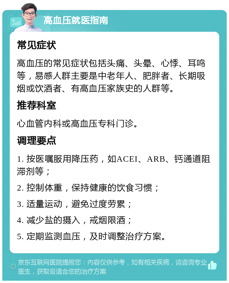 高血压就医指南 常见症状 高血压的常见症状包括头痛、头晕、心悸、耳鸣等，易感人群主要是中老年人、肥胖者、长期吸烟或饮酒者、有高血压家族史的人群等。 推荐科室 心血管内科或高血压专科门诊。 调理要点 1. 按医嘱服用降压药，如ACEI、ARB、钙通道阻滞剂等； 2. 控制体重，保持健康的饮食习惯； 3. 适量运动，避免过度劳累； 4. 减少盐的摄入，戒烟限酒； 5. 定期监测血压，及时调整治疗方案。