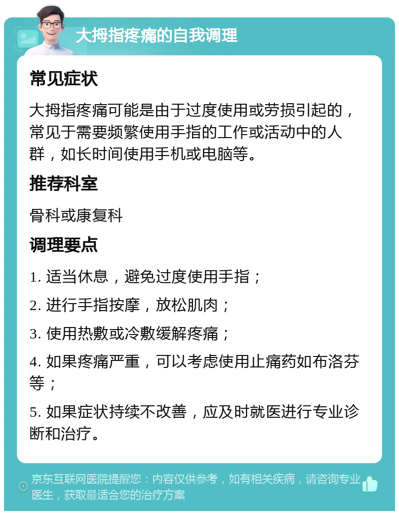 大拇指疼痛的自我调理 常见症状 大拇指疼痛可能是由于过度使用或劳损引起的，常见于需要频繁使用手指的工作或活动中的人群，如长时间使用手机或电脑等。 推荐科室 骨科或康复科 调理要点 1. 适当休息，避免过度使用手指； 2. 进行手指按摩，放松肌肉； 3. 使用热敷或冷敷缓解疼痛； 4. 如果疼痛严重，可以考虑使用止痛药如布洛芬等； 5. 如果症状持续不改善，应及时就医进行专业诊断和治疗。