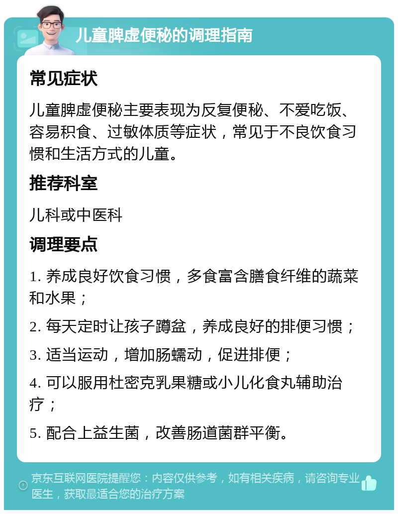 儿童脾虚便秘的调理指南 常见症状 儿童脾虚便秘主要表现为反复便秘、不爱吃饭、容易积食、过敏体质等症状，常见于不良饮食习惯和生活方式的儿童。 推荐科室 儿科或中医科 调理要点 1. 养成良好饮食习惯，多食富含膳食纤维的蔬菜和水果； 2. 每天定时让孩子蹲盆，养成良好的排便习惯； 3. 适当运动，增加肠蠕动，促进排便； 4. 可以服用杜密克乳果糖或小儿化食丸辅助治疗； 5. 配合上益生菌，改善肠道菌群平衡。