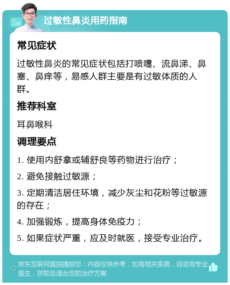 过敏性鼻炎用药指南 常见症状 过敏性鼻炎的常见症状包括打喷嚏、流鼻涕、鼻塞、鼻痒等，易感人群主要是有过敏体质的人群。 推荐科室 耳鼻喉科 调理要点 1. 使用内舒拿或辅舒良等药物进行治疗； 2. 避免接触过敏源； 3. 定期清洁居住环境，减少灰尘和花粉等过敏源的存在； 4. 加强锻炼，提高身体免疫力； 5. 如果症状严重，应及时就医，接受专业治疗。