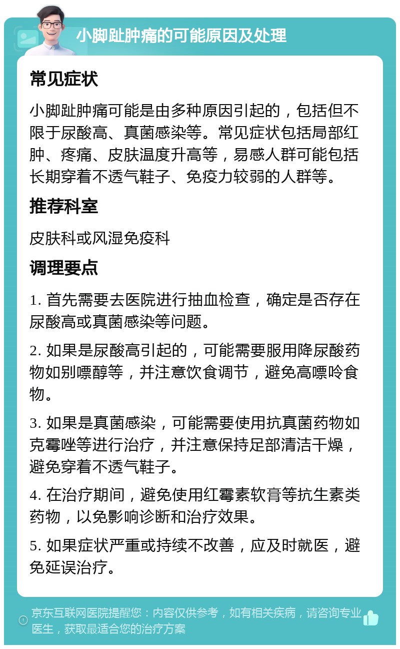 小脚趾肿痛的可能原因及处理 常见症状 小脚趾肿痛可能是由多种原因引起的，包括但不限于尿酸高、真菌感染等。常见症状包括局部红肿、疼痛、皮肤温度升高等，易感人群可能包括长期穿着不透气鞋子、免疫力较弱的人群等。 推荐科室 皮肤科或风湿免疫科 调理要点 1. 首先需要去医院进行抽血检查，确定是否存在尿酸高或真菌感染等问题。 2. 如果是尿酸高引起的，可能需要服用降尿酸药物如别嘌醇等，并注意饮食调节，避免高嘌呤食物。 3. 如果是真菌感染，可能需要使用抗真菌药物如克霉唑等进行治疗，并注意保持足部清洁干燥，避免穿着不透气鞋子。 4. 在治疗期间，避免使用红霉素软膏等抗生素类药物，以免影响诊断和治疗效果。 5. 如果症状严重或持续不改善，应及时就医，避免延误治疗。