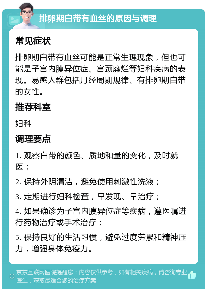 排卵期白带有血丝的原因与调理 常见症状 排卵期白带有血丝可能是正常生理现象，但也可能是子宫内膜异位症、宫颈糜烂等妇科疾病的表现。易感人群包括月经周期规律、有排卵期白带的女性。 推荐科室 妇科 调理要点 1. 观察白带的颜色、质地和量的变化，及时就医； 2. 保持外阴清洁，避免使用刺激性洗液； 3. 定期进行妇科检查，早发现、早治疗； 4. 如果确诊为子宫内膜异位症等疾病，遵医嘱进行药物治疗或手术治疗； 5. 保持良好的生活习惯，避免过度劳累和精神压力，增强身体免疫力。