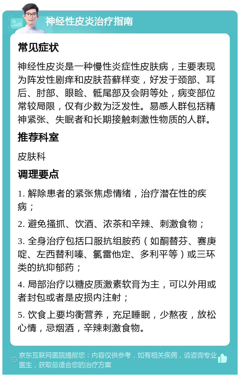 神经性皮炎治疗指南 常见症状 神经性皮炎是一种慢性炎症性皮肤病，主要表现为阵发性剧痒和皮肤苔藓样变，好发于颈部、耳后、肘部、眼睑、骶尾部及会阴等处，病变部位常较局限，仅有少数为泛发性。易感人群包括精神紧张、失眠者和长期接触刺激性物质的人群。 推荐科室 皮肤科 调理要点 1. 解除患者的紧张焦虑情绪，治疗潜在性的疾病； 2. 避免搔抓、饮酒、浓茶和辛辣、刺激食物； 3. 全身治疗包括口服抗组胺药（如酮替芬、赛庚啶、左西替利嗪、氯雷他定、多利平等）或三环类的抗抑郁药； 4. 局部治疗以糖皮质激素软膏为主，可以外用或者封包或者是皮损内注射； 5. 饮食上要均衡营养，充足睡眠，少熬夜，放松心情，忌烟酒，辛辣刺激食物。