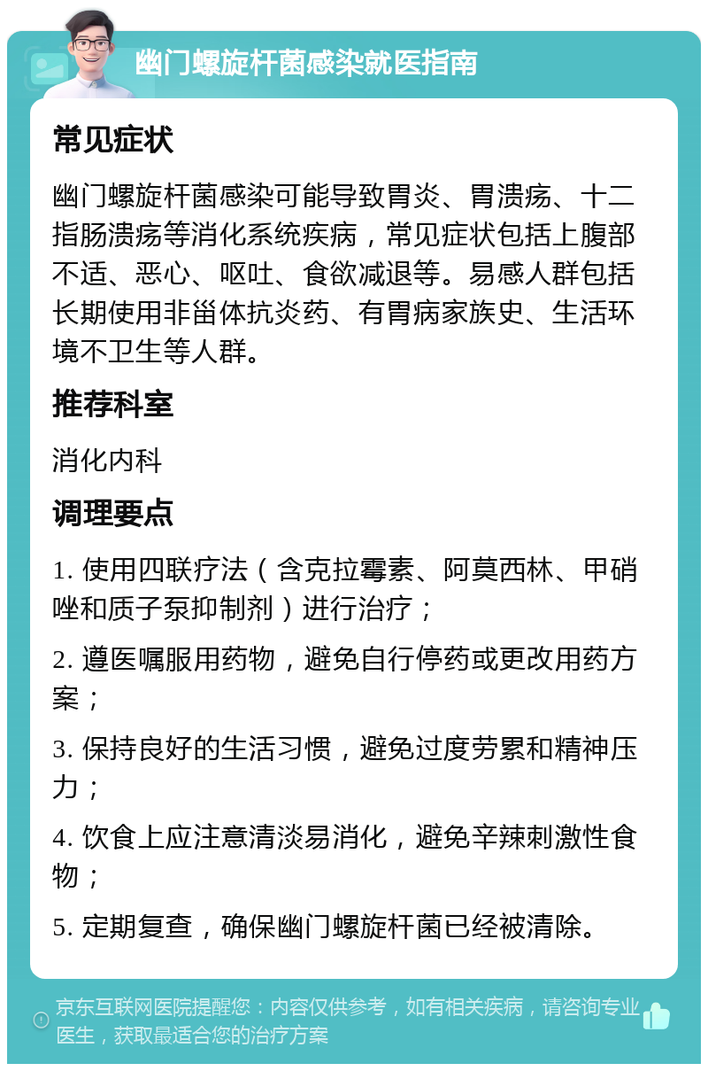 幽门螺旋杆菌感染就医指南 常见症状 幽门螺旋杆菌感染可能导致胃炎、胃溃疡、十二指肠溃疡等消化系统疾病，常见症状包括上腹部不适、恶心、呕吐、食欲减退等。易感人群包括长期使用非甾体抗炎药、有胃病家族史、生活环境不卫生等人群。 推荐科室 消化内科 调理要点 1. 使用四联疗法（含克拉霉素、阿莫西林、甲硝唑和质子泵抑制剂）进行治疗； 2. 遵医嘱服用药物，避免自行停药或更改用药方案； 3. 保持良好的生活习惯，避免过度劳累和精神压力； 4. 饮食上应注意清淡易消化，避免辛辣刺激性食物； 5. 定期复查，确保幽门螺旋杆菌已经被清除。